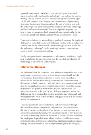 56
approach to economic, social and environmental goals, is an ideal
framework for understanding the technology’s role and can be used to
develop a vision of what we want nanotechnology to be delivering in
10, 20 and 30 years’ time. Using scenarios is one way of promoting
structured thought and discussion about the sort of context in which
the technology will be operating in the future and how the technology
itself will inﬂuence that context.This is an important step that can
help prepare organisations, both strategically and operationally, for the
challenges ahead (see ‘Thinking ahead: Using the scenarios’, p60).
Framing the dialogue in terms of future goals will improve the quality of
dialogue but should also eventually inﬂuence funding criteria and policy,
and would have the added beneﬁt of maintaining a positive proﬁle for
the technology in Europe’s media, making it easier to communicate
positive stories about nanotechnology.
Finally, using sustainable development as a framework in this way might
help to challenge the preconception that the speed of introduction of
technology is synonymous with progress.
Inform the dialogue
We still don’t know for certain in 2006 whether nanoparticles and other
nano-based components pose a serious risk to human health and the
environment, despite the publication of results from a number of
studies. Other studies are currently under way, but in the meantime,
discussions by both researchers and civil society representatives of such
risks for the applications covered in this project have tended to assume
that some of the potential risks will be realised. It is essential that
up-to-date research is fed quickly into dialogue processes, so that the
dialogue can be as informed as possible about the state of research and
development and what sort of products and applications will be possible
within the next decade.
The dialogue should also consider risks and opportunities through
the entire life cycle of components and products. Discussions about
the role of nanotechnology have often focused on how products and
applications are manufactured, with less attention paid to how products
are used, or how they should be dealt with at the end of their useful life.
But inadequate disposal of nano-related products could release nano-
particles into the environment, where they might accumulate and cause
damage. Discussions should look at impacts throughout the life cycle,
Nanologue: What should we do now?
 