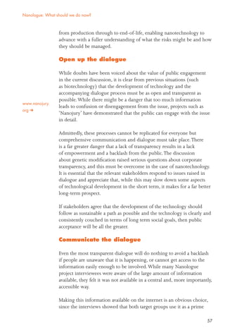 57
from production through to end-of-life, enabling nanotechnology to
advance with a fuller understanding of what the risks might be and how
they should be managed.
Open up the dialogue
While doubts have been voiced about the value of public engagement
in the current discussion, it is clear from previous situations (such
as biotechnology) that the development of technology and the
accompanying dialogue process must be as open and transparent as
possible.While there might be a danger that too much information
leads to confusion or disengagement from the issue, projects such as
‘Nanojury’ have demonstrated that the public can engage with the issue
in detail.
Admittedly, these processes cannot be replicated for everyone but
comprehensive communication and dialogue must take place.There
is a far greater danger that a lack of transparency results in a lack
of empowerment and a backlash from the public.The discussion
about genetic modiﬁcation raised serious questions about corporate
transparency, and this must be overcome in the case of nanotechnology.
It is essential that the relevant stakeholders respond to issues raised in
dialogue and appreciate that, while this may slow down some aspects
of technological development in the short term, it makes for a far better
long-term prospect.
If stakeholders agree that the development of the technology should
follow as sustainable a path as possible and the technology is clearly and
consistently couched in terms of long term social goals, then public
acceptance will be all the greater.
Communicate the dialogue
Even the most transparent dialogue will do nothing to avoid a backlash
if people are unaware that it is happening, or cannot get access to the
information easily enough to be involved.While many Nanologue
project interviewees were aware of the large amount of information
available, they felt it was not available in a central and, more importantly,
accessible way.
Making this information available on the internet is an obvious choice,
since the interviews showed that both target groups use it as a prime
Nanologue: What should we do now?
www.nanojury.
org
 