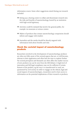 58
information source. Some other suggestions raised during our research
included:
Setting up a clearing centre to collate and disseminate research into
the risks and beneﬁts of nanotechnology, hosted by an institution
with high social legitimacy
Activities could be initiated that involve the general public, for
example via museums or science centres
Makers of products that contain nanotechnology components should
inform and engage with retailers
Journalists and the media should be directly targeted with
information both about beneﬁts and risks
Check the societal impact of nanotechnology
products
Researchers involved in the development of nanotechnology products
are often not fully aware of the societal aspects that are, or will become,
relevant to their application and often lack the time to explore further.
Yet societal perception and demands can often affect the market success
of new products (as can be seen from the GM debate).A high level of
innovation and full legal compliance may not be sufﬁcient if certain
features of the product, eg the way it is manufactured or used, are
questioned by civil society. In order to engage on the ethical, legal and
social impacts of nanotechnologies, researchers need to have access to
information on the potential implications of their research or products.
Nanologue: What should we do now?
 