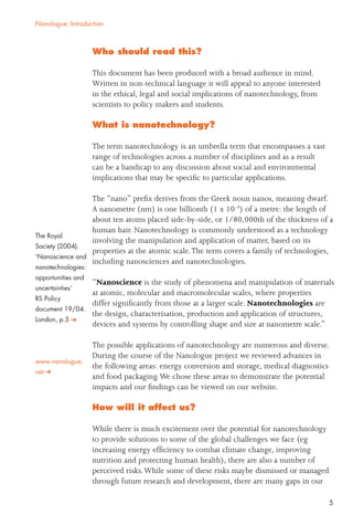 5
Nanologue: Introduction
Who should read this?
This document has been produced with a broad audience in mind.
Written in non-technical language it will appeal to anyone interested
in the ethical, legal and social implications of nanotechnology, from
scientists to policy makers and students.
What is nanotechnology?
The term nanotechnology is an umbrella term that encompasses a vast
range of technologies across a number of disciplines and as a result
can be a handicap to any discussion about social and environmental
implications that may be speciﬁc to particular applications.
The “nano” preﬁx derives from the Greek noun nanos, meaning dwarf.
A nanometre (nm) is one billionth (1 x 10-9
) of a metre: the length of
about ten atoms placed side-by-side, or 1/80,000th of the thickness of a
human hair. Nanotechnology is commonly understood as a technology
involving the manipulation and application of matter, based on its
properties at the atomic scale.The term covers a family of technologies,
including nanosciences and nanotechnologies.
“Nanoscience is the study of phenomena and manipulation of materials
at atomic, molecular and macromolecular scales, where properties
differ signiﬁcantly from those at a larger scale. Nanotechnologies are
the design, characterisation, production and application of structures,
devices and systems by controlling shape and size at nanometre scale.”
The possible applications of nanotechnology are numerous and diverse.
During the course of the Nanologue project we reviewed advances in
the following areas: energy conversion and storage, medical diagnostics
and food packaging.We chose these areas to demonstrate the potential
impacts and our ﬁndings can be viewed on our website.
How will it affect us?
While there is much excitement over the potential for nanotechnology
to provide solutions to some of the global challenges we face (eg
increasing energy efﬁciency to combat climate change, improving
nutrition and protecting human health), there are also a number of
perceived risks.While some of these risks maybe dismissed or managed
through future research and development, there are many gaps in our
The Royal
Society (2004).
‘Nanoscience and
nanotechnologies:
opportunities and
uncertainties’
RS Policy
document 19/04.
London, p.5
www.nanologue.
net
 