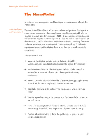 59
The NanoMeter
In order to help address this the Nanologue project team developed the
NanoMeter.
The web-based NanoMeter allows researchers and product developers to
carry out an assessment of nanotechnology applications quickly during
product research and development (R&D). It uses a series of questions or
statements to help researchers explore the societal issues and concerns of
their research. Unlike traditional product assessments, covering functions
and user behaviour, the NanoMeter focuses on ethical, legal and social
aspects and assists in identifying those areas that are critical for public
acceptance.
The NanoMeter will:
Assist in identifying societal aspects that are critical for
nanotechnology-based applications currently under development
Stimulate consideration of these aspects, which can be critical to
success but are commonly not part of comprehensive early
assessment
Help to consider additional beneﬁts of nanotechnology-applications
that can be further strengthened and communicated
Highlight potential risks and provide examples of where they can
occur
Provide a good starting point to structure the internal discussion on
societal issues
Serve as a meaningful framework to address societal issues that are
increasingly relevant for the acquisition of public R&D funding
Provide a ﬁrst indication of how the public might perceive and
accept an application
Nanologue: What should we do now?
www.nanologue.
net/NanoMeter
 