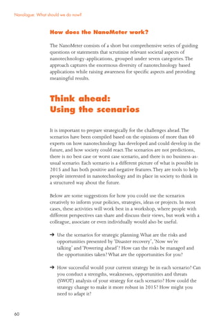 60
How does the NanoMeter work?
The NanoMeter consists of a short but comprehensive series of guiding
questions or statements that scrutinise relevant societal aspects of
nanotechnology-applications, grouped under seven categories.The
approach captures the enormous diversity of nanotechnology based
applications while raising awareness for speciﬁc aspects and providing
meaningful results.
Think ahead:
Using the scenarios
It is important to prepare strategically for the challenges ahead.The
scenarios have been compiled based on the opinions of more than 60
experts on how nanotechnology has developed and could develop in the
future, and how society could react.The scenarios are not predictions,
there is no best case or worst case scenario, and there is no business-as-
usual scenario. Each scenario is a different picture of what is possible in
2015 and has both positive and negative features.They are tools to help
people interested in nanotechnology and its place in society to think in
a structured way about the future.
Below are some suggestions for how you could use the scenarios
creatively to inform your policies, strategies, ideas or projects. In most
cases, these activities will work best in a workshop, where people with
different perspectives can share and discuss their views, but work with a
colleague, associate or even individually would also be useful.
Use the scenarios for strategic planning.What are the risks and
opportunities presented by ‘Disaster recovery’,‘Now we’re
talking’ and ‘Powering ahead’? How can the risks be managed and
the opportunities taken? What are the opportunities for you?
How successful would your current strategy be in each scenario? Can
you conduct a strengths, weaknesses, opportunities and threats
(SWOT) analysis of your strategy for each scenario? How could the
strategy change to make it more robust in 2015? How might you
need to adapt it?
Nanologue: What should we do now?
 