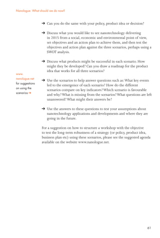 61
Can you do the same with your policy, product idea or decision?
Discuss what you would like to see nanotechnology delivering
in 2015 from a social, economic and environmental point of view,
set objectives and an action plan to achieve them, and then test the
objectives and action plan against the three scenarios, perhaps using a
SWOT analysis.
Discuss what products might be successful in each scenario. How
might they be developed? Can you draw a roadmap for the product
idea that works for all three scenarios?
Use the scenarios to help answer questions such as:What key events
led to the emergence of each scenario? How do the different
scenarios compare on key indicators? Which scenario is favourable
and why? What is missing from the scenarios? What questions are left
unanswered? What might their answers be?
Use the answers to these questions to test your assumptions about
nanotechnology applications and developments and where they are
going in the future.
For a suggestion on how to structure a workshop with the objective
to test the long-term robustness of a strategy (or policy, product idea,
business plan etc) using these scenarios, please see the suggested agenda
available on the website www.nanologue.net.
Nanologue: What should we do now?
www.
nanologue.net
for suggestions
on using the
scenarios
 