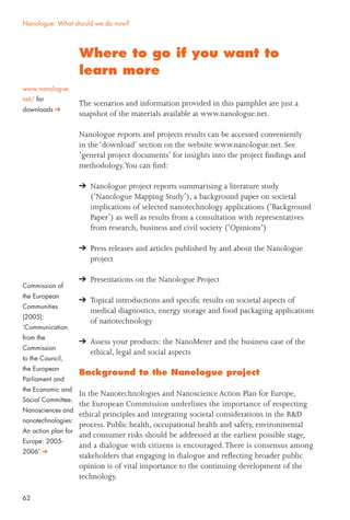 62
Commission of
the European
Communities
(2005):
‘Communication
from the
Commission
to the Council,
the European
Parliament and
the Economic and
Social Committee.
Nanosciences and
nanotechnologies:
An action plan for
Europe: 2005-
2006’
Where to go if you want to
learn more
The scenarios and information provided in this pamphlet are just a
snapshot of the materials available at www.nanologue.net.
Nanologue reports and projects results can be accessed conveniently
in the ‘download’ section on the website www.nanologue.net. See
‘general project documents’ for insights into the project ﬁndings and
methodology.You can ﬁnd:
Nanologue project reports summarising a literature study
(‘Nanologue Mapping Study’), a background paper on societal
implications of selected nanotechnology applications (‘Background
Paper’) as well as results from a consultation with representatives
from research, business and civil society (‘Opinions’)
Press releases and articles published by and about the Nanologue
project
Presentations on the Nanologue Project
Topical introductions and speciﬁc results on societal aspects of
medical diagnostics, energy storage and food packaging applications
of nanotechnology
Assess your products: the NanoMeter and the business case of the
ethical, legal and social aspects
Background to the Nanologue project
In the Nanotechnologies and Nanoscience Action Plan for Europe,
the European Commission underlines the importance of respecting
ethical principles and integrating societal considerations in the R&D
process. Public health, occupational health and safety, environmental
and consumer risks should be addressed at the earliest possible stage,
and a dialogue with citizens is encouraged.There is consensus among
stakeholders that engaging in dialogue and reﬂecting broader public
opinion is of vital importance to the continuing development of the
technology.
Nanologue: What should we do now?
www.nanologue.
net/ for
downloads
 