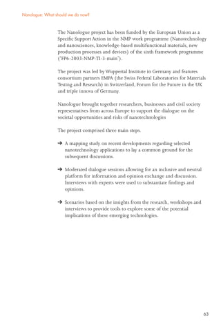 63
The Nanologue project has been funded by the European Union as a
Speciﬁc Support Action in the NMP work programme (Nanotechnology
and nanosciences, knowledge-based multifunctional materials, new
production processes and devices) of the sixth framework programme
(‘FP6-2003-NMP-TI-3-main’).
The project was led by Wuppertal Institute in Germany and features
consortium partners EMPA (the Swiss Federal Laboratories for Materials
Testing and Research) in Switzerland, Forum for the Future in the UK
and triple innova of Germany.
Nanologue brought together researchers, businesses and civil society
representatives from across Europe to support the dialogue on the
societal opportunities and risks of nanotechnologies
The project comprised three main steps.
A mapping study on recent developments regarding selected
nanotechnology applications to lay a common ground for the
subsequent discussions.
Moderated dialogue sessions allowing for an inclusive and neutral
platform for information and opinion exchange and discussion.
Interviews with experts were used to substantiate ﬁndings and
opinions.
Scenarios based on the insights from the research, workshops and
interviews to provide tools to explore some of the potential
implications of these emerging technologies.
Nanologue: What should we do now?
 