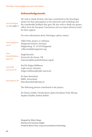 64
Acknowledgements
We wish to thank all those who have contributed to the Nanologue
project for their participation in the interviews and workshops and
the considerable feedback they gave.We also wish to thank our project
ofﬁcer from the European Commission and our expert advisory board
for their support.
For more information about Nanologue, please contact:
VolkerTürk, project co-ordinator
Wuppertal Institute, Germany
Döppersberg 19, 42103 Wuppertal
volker.tuerk@wupperinst.org
Hugh Knowles
Forum for the Future, UK
h.knowles@forumforthefuture.org.uk
Prof Dr Holger Wallbaum
triple innova, Germany
holger.wallbaum@triple-innova.de
Dr Hans Kastenholz
EMPA, Switzerland
Hans.Kastenholz@empa.ch
The following persons contributed to the project:
Dr Christa Liedtke, Claudia Kaiser, James Goodman,Vicky Murray,
Stephan Schaller,Andreas Köhler
Designed by Tatham Design
Illustrations by Lawrence Zeegen
Printed by Beacon Press using environmental print technology
www.nanologue.
net/ for credits
Nanologue: Acknowledgements and contact details
www.wupperinst.
org
www.
forumforthefuture.
org.uk
www.triple-
innova.com
www.empa.ch
 