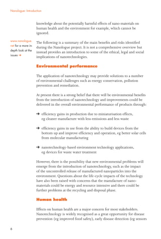 6
knowledge about the potentially harmful effects of nano-materials on
human health and the environment for example, which cannot be
ignored.
The following is a summary of the main beneﬁts and risks identiﬁed
during the Nanologue project. It is not a comprehensive overview but
instead provides an introduction to some of the ethical, legal and social
implications of nanotechnologies.
Environmental performance
The application of nanotechnology may provide solutions to a number
of environmental challenges such as energy conservation, pollution
prevention and remediation.
At present there is a strong belief that there will be environmental beneﬁts
from the introduction of nanotechnology and improvements could be
delivered in the overall environmental performance of products through:
efﬁciency gains in production due to miniaturisation effects,
eg cleaner manufacture with less emissions and less waste
efﬁciency gains in use from the ability to build devices from the
bottom up and improve efﬁciency and operation, eg better solar cells
from molecular manufacturing
nanotechnology-based environment technology applications,
eg devices for waste water treatment
However, there is the possibility that new environmental problems will
emerge from the introduction of nanotechnology, such as the impact
of the uncontrolled release of manufactured nanoparticles into the
environment. Questions about the life-cycle impacts of the technology
have also been raised with concerns that the manufacture of nano-
materials could be energy and resource intensive and there could be
further problems at the recycling and disposal phase.
Human health
Effects on human health are a major concern for most stakeholders.
Nanotechnology is widely recognised as a great opportunity for disease
prevention (eg improved food safety), early disease detection (eg sensors
Nanologue: Introduction
www.nanologue.
net for a more in-
depth look at the
issues
 