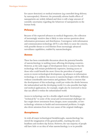 7
for cancer detection) or medical treatment (eg controlled drug delivery
by nanocapsules). However, the potentially adverse health effects of
nanoparticles are widely debated and there is still a large amount of
scientiﬁc uncertainty regarding the behaviour of nanoparticles in the
human body.
Privacy
Because of the expected advances in medical diagnostics, the collection
of increasingly sensitive data is likely to raise serious questions about
information provenance and distribution. Convergence with information
and communication technology (ICT) is also likely to cause the concern,
with possible threats to civil liberties from increasingly advanced
surveillance capabilities, enabled by nanotechnologies.
Access
There has been considerable discussion about the potential beneﬁts
of nanotechnology in tackling issues affecting developing countries.
However, at the early stages of development there is concern that the
technology will remain prohibitively expensive, limiting access to
those who could beneﬁt the most. Given the precedent of unequal
access to recent technological development, eg advances in information
technology, it is unlikely that access to nanotechnologies will be different
without considerable intervention and guidance.There is concern that
the development of this technology could just widen the divide between
the industrialised and the developing world. It is also possible that high-
end medical applications, for example, might also be restricted to those
that can afford it within the industrialised world.
Access to technology can be a double-edged sword. Developing a
“technical ﬁx” to some of the social and environmental challenges we
face might divert investment from cheaper, more sustainable, or low-
technology solutions to health and environmental problems. It might
also divert attention from the root causes of the original challenges.
Acceptance
As with all major technological breakthroughs, nanotechnology has
stirred the imagination of the general public, reaching the news
headlines and modern day ﬁction. However, the vast majority of people
still have little or no idea of what nanotechnology is or its possible
Nanologue: Introduction
 