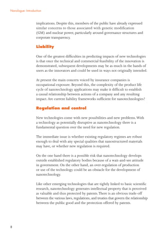8
implications. Despite this, members of the public have already expressed
similar concerns to those associated with genetic modiﬁcation
(GM) and nuclear power, particularly around governance structures and
corporate transparency.
Liability
One of the greatest difﬁculties in predicting impacts of new technologies
is that once the technical and commercial feasibility of the innovation is
demonstrated, subsequent developments may be as much in the hands of
users as the innovators and could be used in ways not originally intended.
At present the main concern voiced by insurance companies is
occupational exposure. Beyond this, the complexity of the product life
cycle of nanotechnology applications may make it difﬁcult to establish
a causal relationship between actions of a company and any resulting
impact.Are current liability frameworks sufﬁcient for nanotechnologies?
Regulation and control
New technologies come with new possibilities and new problems.With
a technology as potentially disruptive as nanotechnology there is a
fundamental question over the need for new regulation.
The immediate issue is whether existing regulatory regimes are robust
enough to deal with any special qualities that nanostructured materials
may have, or whether new regulation is required.
On the one hand there is a possible risk that nanotechnology develops
outside established regulatory bodies because of a wait-and-see attitude
in government. On the other hand, an over-regulation of production
or use of the technology could be an obstacle for the development of
nanotechnology.
Like other emerging technologies that are tightly linked to basic scientiﬁc
research, nanotechnology generates intellectual property that is perceived
as valuable and thus protected by patents.There is an obvious trade-off
between the various laws, regulations, and treaties that govern the relationship
between the public good and the protection offered by patents.
Nanologue: Introduction
 