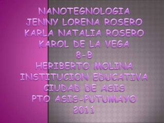NANOTEGNOLOGIAJENNY LORENA ROSEROKARLA NATALIA ROSEROKAROL DE LA VEGA8-BHERIBERTO MOLINAINSTITUCION EDUCATIVA CIUDAD DE ASISPTO ASIS-PUTUMAYO2011 