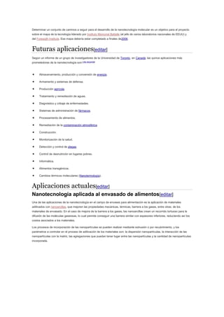 Determinar un conjunto de caminos a seguir para el desarrollo de la nanotecnología molecular es un objetivo para el proyecto
sobre el mapa de la tecnología liderado por Instituto Memorial Battelle (el jefe de varios laboratorios nacionales de EEUU) y
del Foresigth Institute. Ese mapa debería estar completado a finales de2006.
Futuras aplicaciones[editar]
Según un informe de un grupo de investigadores de la Universidad de Toronto, en Canadá, las quince aplicaciones más
prometedoras de la nanotecnología son:[cita requerida]
 Almacenamiento, producción y conversión de energía.
 Armamento y sistemas de defensa.
 Producción agrícola.
 Tratamiento y remediación de aguas.
 Diagnóstico y cribaje de enfermedades.
 Sistemas de administración de fármacos.
 Procesamiento de alimentos.
 Remediación de la contaminación atmosférica.
 Construcción.
 Monitorización de la salud.
 Detección y control de plagas.
 Control de desnutrición en lugares pobres.
 Informática.
 Alimentos transgénicos.
 Cambios térmicos moleculares (Nanotermología).
Aplicaciones actuales[editar]
Nanotecnología aplicada al envasado de alimentos[editar]
Una de las aplicaciones de la nanotecnología en el campo de envases para alimentación es la aplicación de materiales
aditivados con nanoarcillas, que mejoren las propiedades mecánicas, térmicas, barrera a los gases, entre otras; de los
materiales de envasado. En el caso de mejora de la barrera a los gases, las nanoarcillas crean un recorrido tortuoso para la
difusión de las moléculas gaseosas, lo cual permite conseguir una barrera similar con espesores inferiores, reduciendo así los
costos asociados a los materiales.
Los procesos de incorporación de las nanopartículas se pueden realizar mediante extrusión o por recubrimiento, y los
parámetros a controlar en el proceso de aditivación de los materiales son: la dispersión nanopartículas, la interacción de las
nanopartículas con la matriz, las agregaciones que puedan tener lugar entre las nanopartículas y la cantidad de nanopartículas
incorporada.
 