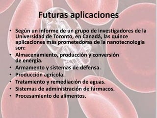 Futuras aplicaciones
• Según un informe de un grupo de investigadores de la
  Universidad de Toronto, en Canadá, las quince
  aplicaciones más prometedoras de la nanotecnología
  son:
• Almacenamiento, producción y conversión
  de energía.
• Armamento y sistemas de defensa.
• Producción agrícola.
• Tratamiento y remediación de aguas.
• Sistemas de administración de fármacos.
• Procesamiento de alimentos.
 