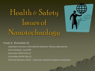 Health & Safety
       Issues of
    Nanotechnology
Frank E. Ehrenfeld III
    Laboratory Director, International Asbestos Testing Laboratories
    Vice-President, nanoTEM
    Vice-Chair ASTM D22.07
    Committee ASTM E56.03
    Technical Advisory Panel – American Industrial Hygiene Association
 