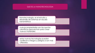 Nanotecnología, es el estudio y
desarrollo de sistemas en escala
nanométrica
nuevas propiedades son las que los
científicos aprovechan para crear
nuevos materiales
estas nuevas tecnologías pueden
conllevar a riesgos y peligros si son mal
utilizadas.
QUE ES LA NANOTECNOLOGIA
 