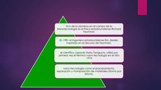 Uno de lo pioneros en el campo de la
Nanotecnología es el Físico estadounidense Richard
Feynman
En 1981 el Ingeniero estadounidense Eric drexler,
inspirado en el discurso de Feynman,
el científico Japonés Norio Taniguchi, utilizó por
primera vez el término nano-tecnología en el año
1974
nano-tecnología como el procesamiento,
separación y manipulación de materiales átomo por
átomo.
 