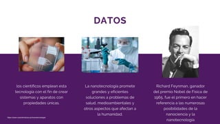 DATOS
los científicos emplean esta
tecnología con el fin de crear
sistemas y aparatos con
propiedades únicas.
La nanotecnología promete
grandes y eficientes
soluciones a problemas de
salud, medioambientales y
otros aspectos que afectan a
la humanidad.
Richard Feynman, ganador
del premio Nobel de Física de
1965, fue el primero en hacer
referencia a las numerosas
posibilidades de la
nanociencia y la
nanotecnología
https://www.caracteristicas.pro/nanotecnologia/
 