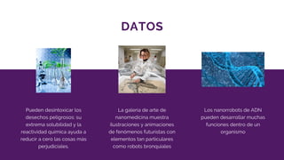 DATOS
Pueden desintoxicar los
desechos peligrosos: su
extrema solubilidad y la
reactividad química ayuda a
reducir a cero las cosas más
perjudiciales.
La galería de arte de
nanomedicina muestra
ilustraciones y animaciones
de fenómenos futuristas con
elementos tan particulares
como robots bronquiales
Los nanorrobots de ADN
pueden desarrollar muchas
funciones dentro de un
organismo
 