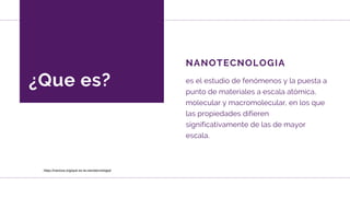 ¿Que es?
NANOTECNOLOGIA
es el estudio de fenómenos y la puesta a
punto de materiales a escala atómica,
molecular y macromolecular, en los que
las propiedades difieren
significativamente de las de mayor
escala.
https://nanova.org/que-es-la-nanotecnologia/
 