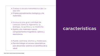 caracteristicas
Involucra una gran cantidad de
ciencias como la ingeniería, la
biología, la química y la medicina.
Aporta a los materiales nuevos
comportamientos magnéticos, ópticos y
electrónicos.
Trabaja a escala nanométrica (de 1 a
100 nm).
Emplea procedimientos biológicos y de
materiales.
Puede controlar átomos y moléculas.
Permite trabajar en escalas nanométricas
para desarrollar sistemas en beneficio de la
salud.
https://www.caracteristicas.pro/nanotecnologia/
 