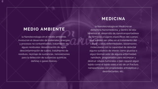 MEDICINA
la Nanotecnología en Medicina se
denomina Nanomedicina, y dentro de ella
tenemos el  desarrollo de nanotransportadores
de fármacos a lugares específicos del cuerpo,
que pueden ser útiles en el tratamiento del
Cáncer u otras enfermedades, biosensores
moleculares con la capacidad de detectar
alguna sustancia de interés como glucosa o
algún biomarcador de alguna enfermedad,
nanobots  programados para reconocer y
destruir células tumorales o bien reparar algún
tejido como el tejido oseo a raíz de un fractura,
nanopartículas con propiedades antisépticas y
desinfectantes, etc..
MEDIO AMBIENTE
la Nanotecnología en el medio ambiente,
involucran el desarrollo de materiales, energías
y procesos no contaminantes, tratamiento de
aguas residuales, desanilización de agua,
descontaminación de suelos, tratamiento de
residuos, reciclaje de sustancias, nanosensores
para la detección de sustancias químicas
dañinas o gases tóxicos.
 