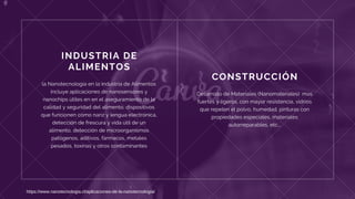 CONSTRUCCIÓN
Desarrollo de Materiales (Nanomateriales)  mas
fuertes y ligeros, con mayor resistencia, vidrios
que repelen el polvo, humedad, pinturas con
propiedades especiales, materiales
autorreparables, etc...
INDUSTRIA DE
ALIMENTOS
la Nanotecnología en la industria de Alimentos
incluye aplicaciones de nanosensores y
nanochips útiles en en el aseguramiento de la
calidad y seguridad del alimento, dispositivos
que funcionen como nariz y lengua electrónica,
detección de frescura y vida útil de un
alimento, detección de microorganismos
patógenos, aditivos, fármacos, metales
pesados, toxinas y otros contaminantes
https://www.nanotecnologia.cl/aplicaciones-de-la-nanotecnologia/
 