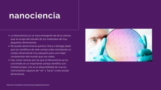 nanociencia
La Nanociencia es un área emergente de de la ciencia
que se ocupa del estudio de los materiales de muy
pequeñas dimensiones.
No puede denominarse química, física o biología dado
que los científicos de este campo están estudiando un
campo dimensional muy pequeño para una mejor
comprensión del mundo que nos rodea.
Hay varias razones por las que la Nanociencia se ha
convertido en un importante campo científico con
entidad propia. Una es la disponibilidad de nuevos
instrumentos capaces de "ver" y "tocar" a esta escala
dimensional.
https://www.euroresidentes.com/futuro/nanotecnologia/nanociencia.htm
 