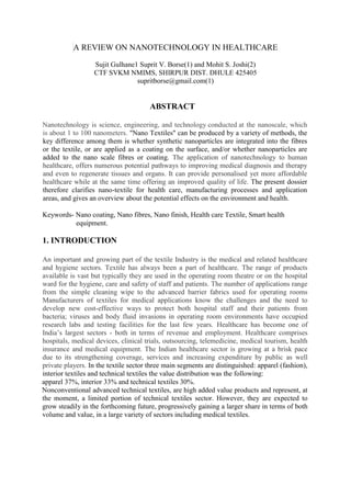 A REVIEW ON NANOTECHNOLOGY IN HEALTHCARE
Sujit Gulhane1 Suprit V. Borse(1) and Mohit S. Joshi(2)
CTF SVKM NMIMS, SHIRPUR DIST. DHULE 425405
supritborse@gmail.com(1)
ABSTRACT
Nanotechnology is science, engineering, and technology conducted at the nanoscale, which
is about 1 to 100 nanometers. "Nano Textiles" can be produced by a variety of methods, the
key difference among them is whether synthetic nanoparticles are integrated into the fibres
or the textile, or are applied as a coating on the surface, and/or whether nanoparticles are
added to the nano scale fibres or coating. The application of nanotechnology to human
healthcare, offers numerous potential pathways to improving medical diagnosis and therapy
and even to regenerate tissues and organs. It can provide personalised yet more affordable
healthcare while at the same time offering an improved quality of life. The present dossier
therefore clarifies nano-textile for health care, manufacturing processes and application
areas, and gives an overview about the potential effects on the environment and health.
Keywords- Nano coating, Nano fibres, Nano finish, Health care Textile, Smart health
equipment.
1. INTRODUCTION
An important and growing part of the textile Industry is the medical and related healthcare
and hygiene sectors. Textile has always been a part of healthcare. The range of products
available is vast but typically they are used in the operating room theatre or on the hospital
ward for the hygiene, care and safety of staff and patients. The number of applications range
from the simple cleaning wipe to the advanced barrier fabrics used for operating rooms
Manufacturers of textiles for medical applications know the challenges and the need to
develop new cost-effective ways to protect both hospital staff and their patients from
bacteria; viruses and body fluid invasions in operating room environments have occupied
research labs and testing facilities for the last few years. Healthcare has become one of
India’s largest sectors - both in terms of revenue and employment. Healthcare comprises
hospitals, medical devices, clinical trials, outsourcing, telemedicine, medical tourism, health
insurance and medical equipment. The Indian healthcare sector is growing at a brisk pace
due to its strengthening coverage, services and increasing expenditure by public as well
private players. In the textile sector three main segments are distinguished: apparel (fashion),
interior textiles and technical textiles the value distribution was the following:
apparel 37%, interior 33% and technical textiles 30%.
Nonconventional advanced technical textiles, are high added value products and represent, at
the moment, a limited portion of technical textiles sector. However, they are expected to
grow steadily in the forthcoming future, progressively gaining a larger share in terms of both
volume and value, in a large variety of sectors including medical textiles.
 