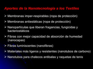 Aportes de la Nanotecnología a los Textiles Membranas imper-respirables (ropa de protección) Membranas antiestáticas (ropa de protección) Nanopartículas que liberan fragancias, fungicidas y   bacteriostáticos Fibras con mejor capacidad de absorción de humedad   (nanocapas) Fibras luminiscentes (nanofibras) Materiales más ligeros y resistentes (nanotubos de carbono) Nanotubos para chalecos antibalas y raquetas de tenis 