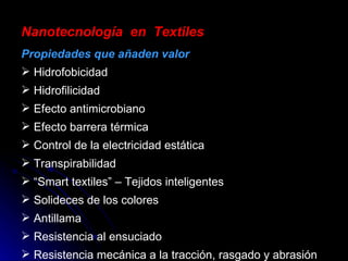 Nanotecnología  en  Textiles Propiedades que añaden valor Hidrofobicidad Hidrofilicidad Efecto antimicrobiano Efecto barrera térmica Control de la electricidad estática Transpirabilidad “ Smart textiles” – Tejidos inteligentes Solideces de los colores Antillama Resistencia al ensuciado Resistencia mecánica a la tracción, rasgado y abrasión 
