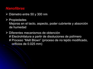 Nanofibras Diámetro entre 50 y 300 nm Propiedades   Mejoras en el tacto, aspecto, poder cubriente y absorción   de humedad Diferentes mecanismos de obtención   # Electrohilatura a partir de disoluciones de polímero   # Proceso “Melt Blown” (proceso de no tejido modificado,   orificios de 0.025 mm) 