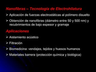 Nanofibras – Tecnología de Electrohilatura Aplicación de fuerzas electrostáticas al polímero disuelto Obtención de nanofibras (diámetro entre 50 y 500 nm) y   recubrimientos de bajo espesor y gramaje Aplicaciones Aislamiento acústico Filtración Biomedicina: vendajes, tejidos y huesos humanos Materiales barrera (protección química y biológica) 