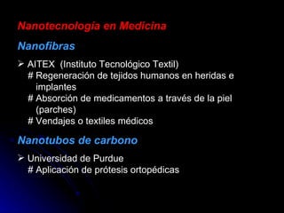 Nanotecnología en Medicina Nanofibras AITEX  (Instituto Tecnológico Textil)   # Regeneración de tejidos humanos en heridas e   implantes   # Absorción de medicamentos a través de la piel   (parches)   # Vendajes o textiles médicos Nanotubos de carbono Universidad de Purdue   # Aplicación de prótesis ortopédicas 