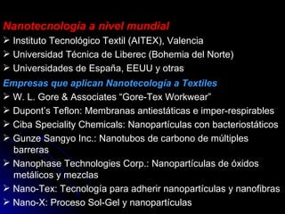 Nanotecnología a nivel mundial Instituto Tecnológico Textil (AITEX), Valencia Universidad Técnica de Liberec (Bohemia del Norte) Universidades de España, EEUU y otras Empresas que aplican Nanotecología a Textiles W. L. Gore & Associates “Gore-Tex Workwear” Dupont’s Teflon: Membranas antiestáticas e imper-respirables Ciba Speciality Chemicals: Nanopartículas con bacteriostáticos Gunze Sangyo Inc.: Nanotubos de carbono de múltiples   barreras Nanophase Technologies Corp.: Nanopartículas de óxidos   metálicos y mezclas Nano-Tex: Tecnología para adherir nanopartículas y nanofibras Nano-X: Proceso Sol-Gel y nanopartículas 