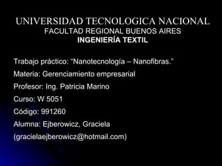 UNIVERSIDAD TECNOLOGICA NACIONAL FACULTAD REGIONAL BUENOS AIRES INGENIERÍA TEXTIL Trabajo práctico: “Nanotecnología – Nanofibras .” Materia: Gerenciamiento empresarial Profesor: Ing. Patricia Marino Curso: W 5051 Código: 991260 Alumna:  Ejberowicz, Graciela (gracielaejberowicz@hotmail.com) 