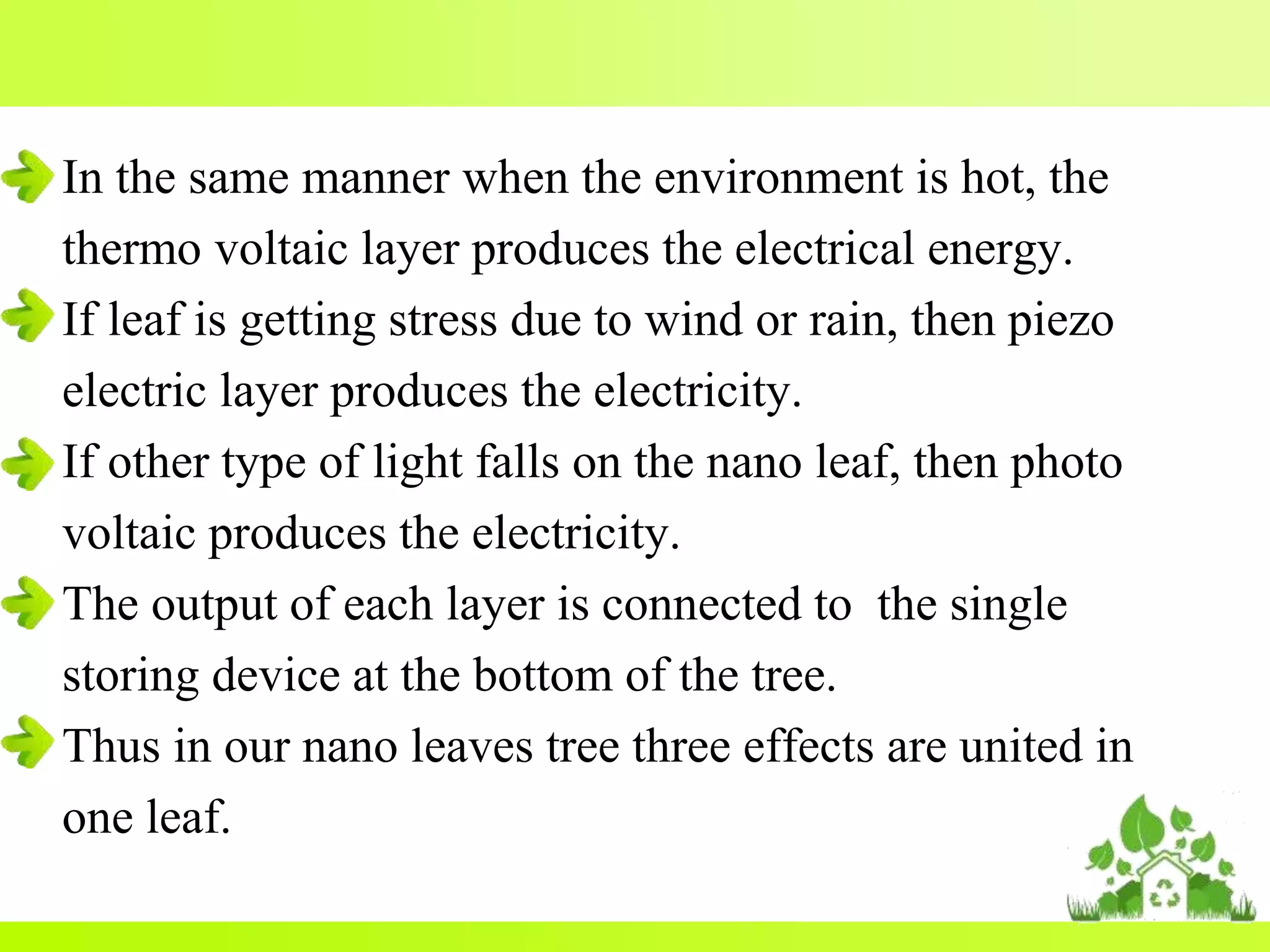 In the same manner when the environment is hot, the
thermo voltaic layer produces the electrical energy.
If leaf is getting stress due to wind or rain, then piezo
electric layer produces the electricity.
If other type of light falls on the nano leaf, then photo
voltaic produces the electricity.
The output of each layer is connected to the single
storing device at the bottom of the tree.
Thus in our nano leaves tree three effects are united in
one leaf.
 