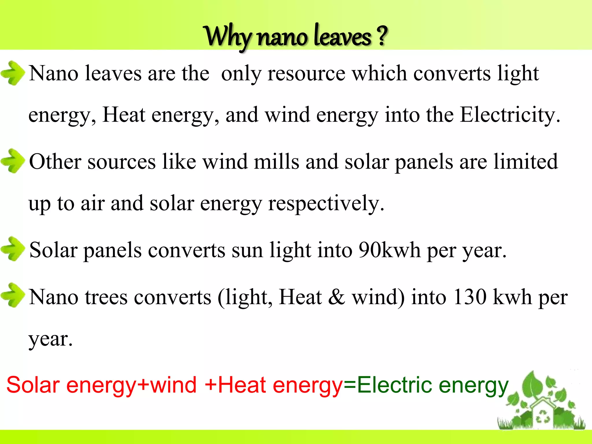 Why nano leaves ?
Nano leaves are the only resource which converts light
energy, Heat energy, and wind energy into the Electricity.
Other sources like wind mills and solar panels are limited
up to air and solar energy respectively.
Solar panels converts sun light into 90kwh per year.
Nano trees converts (light, Heat & wind) into 130 kwh per
year.
Solar energy+wind +Heat energy=Electric energy
 