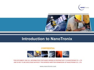Introduction to NanoTronix

                                   CONFIDENTIAL




THIS DOCUMENT AND ALL INFORMATION CONTAINED HEREIN IS PROPRIETARY TO NANOTRONIX CO., LTD
AND IS NOT TO BE DISCLOSED WITHOUT THE EXPRESS WRITTEN PERMISSION OF NANOTRONIX CO., LTD


                                 www.nano-tronix.com
 