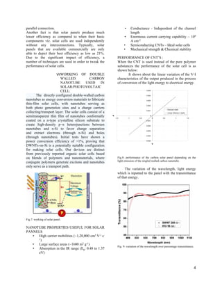 parallel connection.
Another fact is that solar panels produce much
lesser efficiency as compared to when their basic
components viz. solar cells are used independently
without any interconnections. Typically, solar
panels that are available commercially are only
able to depict their best efficiency as low as 21%.
Due to the significant impact of efficiency, a
number of techniques are used in order to tweak the
performance of solar cells.
VII.WORKING OF DOUBLE
WALLED CARBON
NANOTUBE USED IN
SOLAR/PHOTOVOLTAIC
CELL:
The directly configured double-walled carbon
nanotubes as energy conversion materials to fabricate
thin-film solar cells, with nanotubes serving as
both photo generation sites and a charge carriers
collecting/transport layer. The solar cells consist of a
semitransparent thin film of nanotubes conformally
coated on a n-type crystalline silicon substrate to
create high-density p−n heterojunctions between
nanotubes and n-Si to favor charge separation
and extract electrons (through n-Si) and holes
(through nanotubes). Initial tests have shown a
power conversion efficiency of >1%, proving that
DWNTs-on-Si is a potentially suitable configuration
for making solar cells. Our devices are distinct
from previously reported organic solar cells based
on blends of polymers and nanomaterials, where
conjugate polymers generate excitons and nanotubes
only serve as a transport path.
Fig.7: working of solar panel.
NANOTUBE PROPERTIES USEFUL FOR SOLAR
PANNELS
• High carrier mobilities (~1,20,000 cm2 V-1 s-
1)
• Large surface areas (~1600 m2 g-1)
• Absorption in the IR range (Eg: 0.48 to 1.37
eV)
• Conductance - Independent of the channel
length
• Enormous current carrying capability – 109
A cm-2
• Semiconducting CNTs – Ideal solar cells
• Mechanical strength & Chemical stability
PERFORMANCE OF CNT’S :
When the CNT is used instead of the pure polymer
substances the performance of the solar cell is as
shown below:
It shows about the linear variation of the V-I
characteristics of the output produced in the process
of conversion of the light energy to electrical energy.
Fig.8: performance of the carbon solar panel depending on the
light emission of the singled walled carbon nanotube.
The variation of the wavelength, light energy
which is inputted to the panel with the transmittance
of that energy.
Fig. 9: variation of the wavelength over percentage transmittance.
4
y = 0.0038x - 1E-06
-0.005
-0.004
-0.003
-0.002
-0.001
0
0.001
0.002
0.003
0.004
0.005
-1.5 -1 -0.5 0 0.5 1 1.5
V
A
Device 4 dark
Linear (Device 4 dark)
 