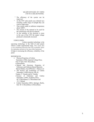 VIII.ADVANTAGES OF USING
CNT IN A SOLAR PANNEL
° The efficiency of the system can be
improved.
° As the CNT solar panels uses infrared rays
including visible range of sunlight they can
work at night times.
° They remain stable at ambience temperature
about 1600oF .
° The amount of the material to be used for
the construction will also be reduced
° As the mobility of the electrons is more
in the case of the CNT the output voltage
produced is drastically increased.
CONCLUSION:
Carbon nanotube technology is the
upcoming technology in the field of solar panels
which is under experimental stage. This seems like
a very promising direction that will eventually allow
for nanotubes promise to be more fully harnessed.
It helps in increasing the efficiency, reliability of the
panel.
REFERENCES:
• Physical Properties of Carbon
Nanotubes (1998), Imperial College Press,
UK, R. Saito, M.S. Dresselhaus,
G.Dresselhaus
• Optical and Electronic Properties of
Fullerenes and Fullerene-Based Materials,
Marcel Dekker, Inc(1999),Eds. J. Shinar et al
• The Science and Technology of Carbon
Nanotubes, (1999) Elsevier, Eds. K.
Tanaka, T. Yamabe and K. Yamabe
• Science of Fullerenes and Carbon
Nanotubes, (1996), Academic Press,
M. S. Dresselhaus, G. Dresselhaus and
P. C. Eklund
• Carbon Nanotubes (2001), Springer, Berlin,
Eds. M. S. Dresselhaus, G.Dresselhaus.
5
 