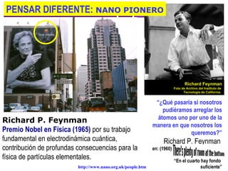 PENSAR DIFERENTE: NANO PIONERO




                                                                                  Richard Feynman
                                                                           Foto de Archivo del Instituto de
                                                                                 Tecnología de California.


                                                               “¿Qué pasaría si nosotros
                                                                  pudiéramos arreglar los
                                                                átomos uno por uno de la
Richard P. Feynman
                                                              manera en que nosotros los
Premio Nobel en Física (1965) por su trabajo                                queremos?”
fundamental en electrodinámica cuántica,                           Richard P. Feynman
contribución de profundas consecuencias para la               en: (1960)
física de partículas elementales.                                          “En el cuarto hay fondo
                                                           
                          http://www.nano.org.uk/people.htm                              suficiente”
 