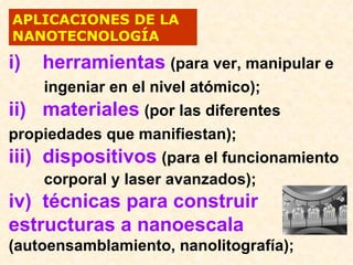 APLICACIONES DE LA
NANOTECNOLOGÍA

i)   herramientas (para ver, manipular e
     ingeniar en el nivel atómico);
ii) materiales (por las diferentes
propiedades que manifiestan);
iii) dispositivos (para el funcionamiento
     corporal y laser avanzados);
iv) técnicas para construir
estructuras a nanoescala
(autoensamblamiento, nanolitografía);
 