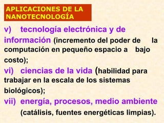 APLICACIONES DE LA
NANOTECNOLOGÍA

v) tecnología electrónica y de
información (incremento del poder de       la
computación en pequeño espacio a bajo
costo);
vi) ciencias de la vida (habilidad para
trabajar en la escala de los sistemas
biológicos);
vii) energía, procesos, medio ambiente
    (catálisis, fuentes energéticas limpias).
 
