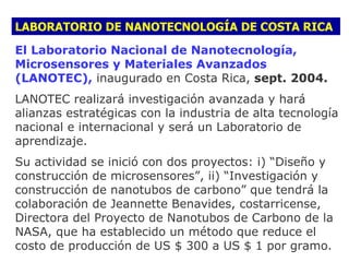 LABORATORIO DE NANOTECNOLOGÍA DE COSTA RICA
El Laboratorio Nacional de Nanotecnología,
Microsensores y Materiales Avanzados
(LANOTEC), inaugurado en Costa Rica, sept. 2004.
LANOTEC realizará investigación avanzada y hará
alianzas estratégicas con la industria de alta tecnología
nacional e internacional y será un Laboratorio de
aprendizaje.
Su actividad se inició con dos proyectos: i) “Diseño y
construcción de microsensores”, ii) “Investigación y
construcción de nanotubos de carbono” que tendrá la
colaboración de Jeannette Benavides, costarricense,
Directora del Proyecto de Nanotubos de Carbono de la
NASA, que ha establecido un método que reduce el
costo de producción de US $ 300 a US $ 1 por gramo.
 