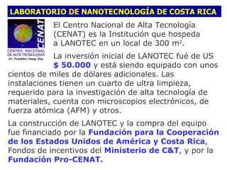 LABORATORIO DE NANOTECNOLOGÍA DE COSTA RICA
           El Centro Nacional de Alta Tecnología
           (CENAT) es la Institución que hospeda
           a LANOTEC en un local de 300 m2.
            La inversión inicial de LANOTEC fué de US
            $ 50.000 y está siendo equipado con unos
cientos de miles de dólares adicionales. Las
instalaciones tienen un cuarto de ultra limpieza,
requerido para la investigación de alta tecnología de
materiales, cuenta con microscopios electrónicos, de
fuerza atómica (AFM) y otros.
La construcción de LANOTEC y la compra del equipo
fue financiado por la Fundación para la Cooperación
de los Estados Unidos de América y Costa Rica,
Fondos de incentivos del Ministerio de C&T, y por la
Fundación Pro-CENAT.
 