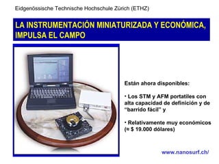 Eidgenössische Technische Hochschule Zürich (ETHZ)


LA INSTRUMENTACIÓN MINIATURIZADA Y ECONÓMICA,
IMPULSA EL CAMPO




                                        Están ahora disponibles:

                                        • Los STM y AFM portatiles con
                                        alta capacidad de definición y de
                                        “barrido fácil” y

                                        • Relativamente muy económicos
                                        (≈ $ 19.000 dólares)



                                                      www.nanosurf.ch/
 