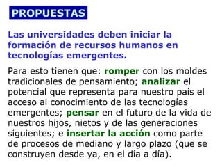 PROPUESTAS

Las universidades deben iniciar la
formación de recursos humanos en
tecnologías emergentes.
Para esto tienen que: romper con los moldes
tradicionales de pensamiento; analizar el
potencial que representa para nuestro país el
acceso al conocimiento de las tecnologías
emergentes; pensar en el futuro de la vida de
nuestros hijos, nietos y de las generaciones
siguientes; e insertar la acción como parte
de procesos de mediano y largo plazo (que se
construyen desde ya, en el día a día).
 
