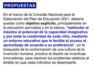 PROPUESTAS

En el marco de la Consulta Nacional para la
Elaboración del Plan de Educación 2021, debería
quedar como objetivo explícito, principalmente en
la educación parvularia y en la básica, “estimular al
máximo el potencial de la capacidad imaginativa
y por ende la creatividad de cada niño, mediante
un entorno educativo que le facilite el acceso al
aprendizaje de acuerdo a su preferencia”, en la
búsqueda de la conformación de una cultura de la
invención humana, proclive al diseño de inventivas
innovadoras, para resolver los problemas relativos al
ámbito en que cada individuo se desempeñe.
 