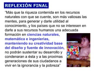 REFLEXIÓN FINAL
“Más que la riqueza contenida en los recursos
naturales con que se cuente, son más valiosas las
mentes, para generar y darle utilidad al
conocimiento, y los países que no se interesen en
darle a sus recursos humanos una adecuada
formación en ciencias naturales,
matemática e ingenierias,
manteniendo su creatividad base
del diseño y fuente de innovación,
no podrán sustentar su desarrollo y
condenaran a ésta y a las proximas
generaciones de sus ciudadanos a
vivir en la ignorancia y la pobreza”
 
