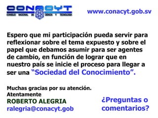 www.conacyt.gob.sv


Espero que mi participación pueda servir para
reflexionar sobre el tema expuesto y sobre el
papel que debamos asumir para ser agentes
de cambio, en función de lograr que en
nuestro país se inicie el proceso para llegar a
ser una “Sociedad del Conocimiento”.

Muchas gracias por su atención.
Atentamente
ROBERTO ALEGRIA                   ¿Preguntas o
ralegria@conacyt.gob.sv           comentarios?
 