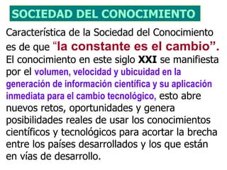 SOCIEDAD DEL CONOCIMIENTO 
Característica de la Sociedad del Conocimiento
es de que “la constante es el cambio”.
El conocimiento en este siglo XXI se manifiesta
por el volumen, velocidad y ubicuidad en la
generación de información científica y su aplicación
inmediata para el cambio tecnológico, esto abre
nuevos retos, oportunidades y genera
posibilidades reales de usar los conocimientos
científicos y tecnológicos para acortar la brecha
entre los países desarrollados y los que están
en vías de desarrollo.
 